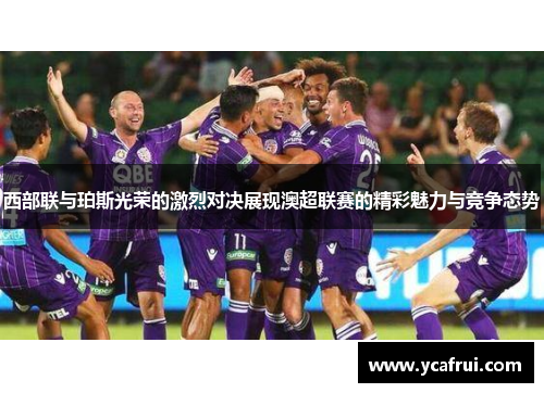 西部联与珀斯光荣的激烈对决展现澳超联赛的精彩魅力与竞争态势